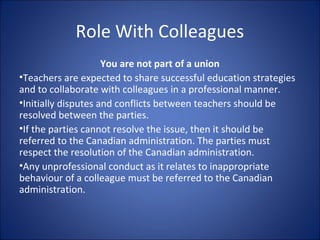 Role With Colleagues
You are not part of a union
•Teachers are expected to share successful education strategies
and to collaborate with colleagues in a professional manner.
•Initially disputes and conflicts between teachers should be
resolved between the parties.
•If the parties cannot resolve the issue, then it should be
referred to the Canadian administration. The parties must
respect the resolution of the Canadian administration.
•Any unprofessional conduct as it relates to inappropriate
behaviour of a colleague must be referred to the Canadian
administration.
 