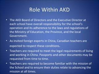 Role Within AKD
• The AKD Board of Directors and the Executive Director at
each school have overall responsibility for the school’s
operation and its adherence to the laws and regulations of
the Ministry of Education, the Province, and the local
Government.
• As invited foreign experts in China, Canadian teachers are
expected to respect these conditions.
• Teachers are required to meet the legal requirements of living
and working in China. Passports and other documents may be
requested from time to time.
• Teachers are required to become familiar with the mission of
the School and to ensure their duties relate to advancing the
mission at all times.
 