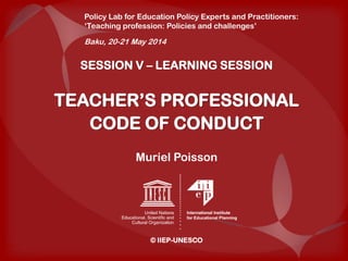 SESSION V – LEARNING SESSION
TEACHER’S PROFESSIONAL
CODE OF CONDUCT
Muriel Poisson
© IIEP-UNESCO
Policy Lab for Education Policy Experts and Practitioners:
‘Teaching profession: Policies and challenges’
Baku, 20-21 May 2014
 