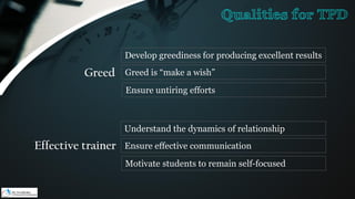 Greed
Develop greediness for producing excellent results
Greed is “make a wish”
Ensure untiring efforts
Effective trainer
Understand the dynamics of relationship
Ensure effective communication
Motivate students to remain self-focused
Qualities for TPD
 