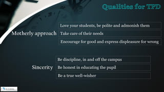 Motherly approach
Love your students, be polite and admonish them
Take care of their needs
Encourage for good and express displeasure for wrong
Sincerity
Be discipline, in and off the campus
Be honest in educating the pupil
Be a true well-wisher
Qualities for TPD
 