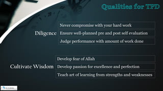 Diligence
Never compromise with your hard work
Ensure well-planned pre and post self evaluation
Judge performance with amount of work done
Cultivate Wisdom
Develop fear of Allah
Develop passion for excellence and perfection
Teach art of learning from strengths and weaknesses
Qualities for TPD
 