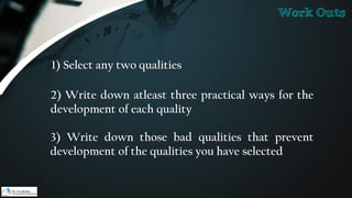 1) Select any two qualities
2) Write down atleast three practical ways for the
development of each quality
3) Write down those bad qualities that prevent
development of the qualities you have selected
Work Outs
 