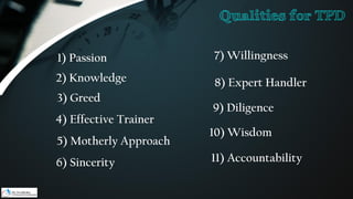 1) Passion
2) Knowledge
3) Greed
4) Effective Trainer
5) Motherly Approach
6) Sincerity
7) Willingness
8) Expert Handler
9) Diligence
10) Wisdom
11) Accountability
Qualities for TPD
 