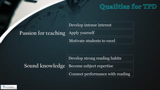 Passion for teaching
Develop intense interest
Apply yourself
Motivate students to excel
Sound knowledge
Develop strong reading habits
Become subject expertise
Connect performance with reading
Qualities for TPD
 