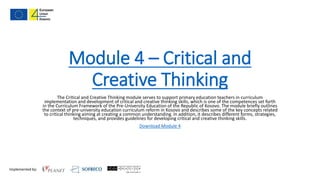 Implemented by:
Module 4 – Critical and
Creative Thinking
The Critical and Creative Thinking module serves to support primary education teachers in curriculum
implementation and development of critical and creative thinking skills, which is one of the competences set forth
in the Curriculum Framework of the Pre-University Education of the Republic of Kosovo. The module briefly outlines
the context of pre-university education curriculum reform in Kosovo and describes some of the key concepts related
to critical thinking aiming at creating a common understanding. In addition, it describes different forms, strategies,
techniques, and provides guidelines for developing critical and creative thinking skills.
Download Module 4
 
