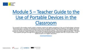 Implemented by:
Module 5 – Teacher Guide to the
Use of Portable Devices in the
Classroom
To succeed in the modern world, today’s students need to be highly competent in the use of technology. In Kosovo
there have been a number of initiatives to improve the computer and informational literacy of students, the most
recent of which is the Classrooms of the Future, from the British Council. This scheme seeks to embed computer
literacy for students in Basic Education from Grade 6 onwards by teaching coding and programming skills. The skills
that students will gain through this programme will undoubtedly better prepare them for a future either in the
world of work or in higher education.
Download Module 5
 