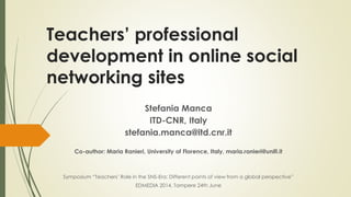 Teachers’ professional
development in online social
networking sites
Stefania Manca
ITD-CNR, Italy
stefania.manca@itd.cnr.it
Co-author: Maria Ranieri, University of Florence, Italy, maria.ranieri@unifi.it
Symposium “Teachers’ Role in the SNS-Era: Different points of view from a global perspective”
EDMEDIA 2014, Tampere 24th June
 