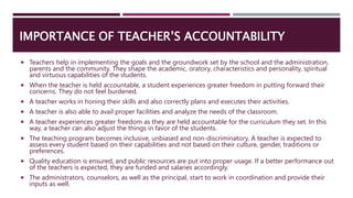 IMPORTANCE OF TEACHER’S ACCOUNTABILITY
 Teachers help in implementing the goals and the groundwork set by the school and the administration,
parents and the community. They shape the academic, oratory, characteristics and personality, spiritual
and virtuous capabilities of the students.
 When the teacher is held accountable, a student experiences greater freedom in putting forward their
concerns. They do not feel burdened.
 A teacher works in honing their skills and also correctly plans and executes their activities.
 A teacher is also able to avail proper facilities and analyze the needs of the classroom.
 A teacher experiences greater freedom as they are held accountable for the curriculum they set. In this
way, a teacher can also adjust the things in favor of the students.
 The teaching program becomes inclusive, unbiased and non-discriminatory. A teacher is expected to
assess every student based on their capabilities and not based on their culture, gender, traditions or
preferences.
 Quality education is ensured, and public resources are put into proper usage. If a better performance out
of the teachers is expected, they are funded and salaries accordingly.
 The administrators, counselors, as well as the principal, start to work in coordination and provide their
inputs as well.
 