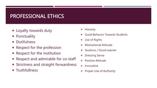 PROFESSIONAL ETHICS
 Loyalty towards duty
 Punctuality
 Dutifulness
 Respect for the profession
 Respect for the institution
 Respect and admirable for co-staff
 Strictness and straight forwardness
 Truthfullness
 Honesty
 Good Behavior Towards Students
 Use of Rights
 Motivational Attitude
 Studious / Good Learner
 Dressing Sense
 Positive Attitude
 Innovative
 Proper Use of Authority
 