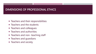 DIMENSIONS OF PROFESSIONAL ETHICS
 Teachers and their responsibilities
 Teachers and the students
 Teachers and colleagues
 Teachers and authorities
 Teachers and non- teaching staff
 Teachers and guardians
 Teachers and society
 