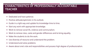 CHARACTERISTICS OF PROFESSIONALLY ACCOUNTABLE
TEACHER
 Dedicated and have patience.
 Positive attitude/optimistic in his outlook.
 Guide in a right way and update his knowledge time to time.
 Start any work with appropriate knowledge.
 Work to remove social ills, violence and communalism.
 Work to remove class, caste and gender differences and to bring equality.
 Make the students to do the work.
 Use diversity of resource and understand the problem.
 Understand and solve problems
 Aware about one's role and responsibilities and possess high degree of professionalism.
 