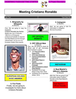 ​ ​HASIERAKO​ ​FASEA/GETTING​ ​STARTED 03.Project​ ​Description
Meeting​ ​Cristiano​ ​Ronaldo
Type​ ​Text Type​ ​Date​ ​Here
1. Biography​ ​by
Wikipedia
by:​ ​Maripurita
First, We are going to copy his
biography
Cristiano​ ​Ronaldo​ ​dos​ ​Santos
Aveiro​​ ​was​ ​​ ​born​ ​5​ ​February
1985.He​ ​is​ ​a​ ​Portuguese
professional​ ​​footballer​​ ​for​ ​Spanish
club​ ​​Real​ ​Madrid​​ ​and​ ​the​ ​​Portugal
national​ ​team​.​ ​​He​ ​has​ ​won​ ​four
European​ ​Golden​ ​Shoe​​ ​awards.
EUROPEAN​ ​GOLDEN
SHOE​​ ​AWARDS
5.​ ​Fun​ ​Facts
Finally,​ ​we​ ​are​ ​going​ ​to
investigate​ ​fun​ ​facts​ ​about
Cristiano​ ​Ronaldo
CR7​ ​OFFICIAL
WEBSITE
2.​ ​CR7​ ​Official​ ​Web
by:​ ​Maripurita
Then, We are going to check his
official web to get information
about​ ​Cristiano´s​ ​career​ ​.
● The​ ​B​est​ ​FIFA​ ​Men's
Player​ ​2016
● FIFA​ ​Club​ ​World​ ​Cup
● France​ ​Football​ ​Ballon
D'Or​ ​2016
● UEFA​ ​Best​ ​Player​ ​in
Europe
● UEFA​ ​Euro​ ​2016
(Portugal)
● UEFA​ ​Champions​ ​League
(Real​ ​Madrid)
● Facebook​ ​FA​ ​La​ ​Liga
Player​ ​of​ ​the​ ​Year:​ ​2016
● Facebook​ ​FA​ ​La​ ​Liga​ ​Best
Striker:​ ​2016
3.​ ​Instagram
by:​ ​Maripurita
Next, we are going to look for
information​ ​in​ ​instagram.
We​ ​love​ ​his​ ​photos
INSTAGRAM
4.​ ​Real​ ​Madrid´s
Official´s​ ​Website
by:​ ​Maripurita
After​ ​that,​ ​We​ ​are​ ​going​ ​to​ ​get
information​ ​about​ ​Cristiano
Ronaldo​ ​at​ ​the​ ​Real​ ​Madrid's
official​ ​web.
 