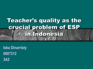 Teacher’s quality as the crucial problem of ESP in Indonesia Iska Dinarristy 0807312 3A2 