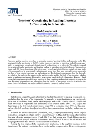 http://e-flt.nus.edu.sg/
Electronic Journal of Foreign Language Teaching
2013, Vol. 10, No. 1, pp. 80–95
© Centre for Language Studies
National University of Singapore
Teachers’ Questioning in Reading Lessons:
A Case Study in Indonesia
Dyah Sunggingwati
(sunggingwati@gmail.com)
Mulawarman University, Indonesia
Hoa Thi Mai Nguyen
(hoa.nguyen@sydney.edu.au)
The University of Sydney, Australia
Abstract
Teachers’ quality questions contribute to enhancing students’ existing thinking and reasoning skills. The
practice of teacher questioning in the EFL reading classroom is critical in supporting student learning, espe-
cially in such contexts where there is limited research on these issues as in Indonesia. This study investigated
the practice of teacher questioning and teaching reading in secondary schools in Indonesia. Teachers from
three grade 11 classes from three different secondary schools participated in this multiple-site case study
which was employed to generate rich explanatory data across sites. Data were gathered from the teachers in
the form of observations, interviews, and textbook analysis. The findings from this study show that the teach-
ers relied on the textbooks for pedagogies for teaching reading and for the kinds of questions they asked to
assist in reading comprehension. The teachers were exposed mainly to low-level questions. Thus, they faced
some challenges in generating high-level questions in these conditions, and required assistance in order to do
this. The study provides important information about the practice of questioning strategies in a foreign lan-
guage context in Indonesia and put forward implications for changes in reading lessons.
1 Introduction
In Indonesia, since 2003, each school district has had the authority to develop courses and cur-
ricula based on the needs of the community. For example, in some districts there are elective sub-
jects such as traditional dance, crafts, local languages and Arabic. In many districts, English has
been introduced in response to local community needs (Muatan Lokal, 2003). Thus, English has
been taught in the first year of primary school since 1996 in some areas (Nur, 2004). At the prima-
ry level, English words are introduced to children thereby emphasising vocabulary and pronuncia-
tion.
Based on the national curriculum (Kurikulum, 2004, 2003) at junior secondary school, English
is taught as a compulsory subject for three years in Grades 7-9. They study the same subjects in the
first year of senior secondary school (Grade 10). From their second year (Grade 11) onward, the
students are then grouped into three departments, namely Natural Sciences, Social Sciences and
Languages based on their interests and achievements in Grade 10.
Among the four English skills, reading is more emphasised to be taught in Indonesia as the
item tests of the national examination focus on the reading comprehension. However, the promi-
 