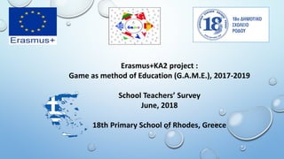 Erasmus+KA2 project :
Game as method of Education (G.A.M.E.), 2017-2019
School Teachers’ Survey
June, 2018
18th Primary School of Rhodes, Greece
 