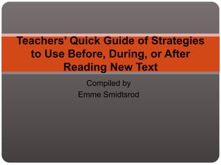 Compiled by
Emme Smidtsrod
Teachers’ Quick Guide of Strategies
to Use Before, During, or After
Reading New Text
 