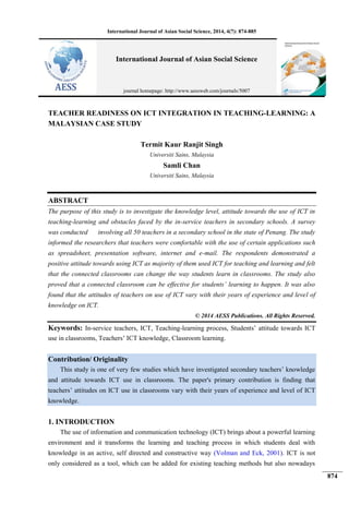 International Journal of Asian Social Science, 2014, 4(7): 874-885
874
TEACHER READINESS ON ICT INTEGRATION IN TEACHING-LEARNING: A
MALAYSIAN CASE STUDY
Termit Kaur Ranjit Singh
Universiti Sains, Malaysia
Samli Chan
Universiti Sains, Malaysia
ABSTRACT
The purpose of this study is to investigate the knowledge level, attitude towards the use of ICT in
teaching-learning and obstacles faced by the in-service teachers in secondary schools. A survey
was conducted involving all 50 teachers in a secondary school in the state of Penang. The study
informed the researchers that teachers were comfortable with the use of certain applications such
as spreadsheet, presentation software, internet and e-mail. The respondents demonstrated a
positive attitude towards using ICT as majority of them used ICT for teaching and learning and felt
that the connected classrooms can change the way students learn in classrooms. The study also
proved that a connected classroom can be effective for students’ learning to happen. It was also
found that the attitudes of teachers on use of ICT vary with their years of experience and level of
knowledge on ICT.
© 2014 AESS Publications. All Rights Reserved.
Keywords: In-service teachers, ICT, Teaching-learning process, Students’ attitude towards ICT
use in classrooms, Teachers’ ICT knowledge, Classroom learning.
Contribution/ Originality
This study is one of very few studies which have investigated secondary teachers’ knowledge
and attitude towards ICT use in classrooms. The paper's primary contribution is finding that
teachers’ attitudes on ICT use in classrooms vary with their years of experience and level of ICT
knowledge.
1. INTRODUCTION
The use of information and communication technology (ICT) brings about a powerful learning
environment and it transforms the learning and teaching process in which students deal with
knowledge in an active, self directed and constructive way (Volman and Eck, 2001). ICT is not
only considered as a tool, which can be added for existing teaching methods but also nowadays
International Journal of Asian Social Science
journal homepage: http://www.aessweb.com/journals/5007
 