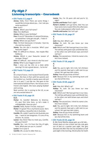 © ASA, FLY HIGH 7, Teacher’s Resource File
8
Fly High 7
Listening transcripts – Coursebook
• CD1 Tracks 1-2, page 9
Jimmy: Hello, Finn! There are some things I
would like to know about you… Can I ask you
some questions?
Finn: Sure!!
Jimmy: What’s your full name?
Finn: Finn Wolfhard.
Jimmy: When is your birthday?
Finn:It’son22nd
December.It’salmostChristmas,
so sometimes I only get one gift… I hate it!
Jimmy: Where are you from?
Finn: I’m from Vancouver, in Canada. I love my
city and my country!
Jimmy: You are also a musician. Who’s your
favourite singer?
Finn: It’s difficult to choose… But maybe Mac
DeMarco.
Jimmy: Which is your favourite season of
Stranger Things?
Finn: It’s difficult… but I think it’s the first one!
Jimmy: What is your biggest secret?
Finn: I once cut my chin on a desk while
dancing! I’m not a great dancer… ha ha ha!
• CD1 Tracks 7-8, page 19
A.
On a trip to France, I met my best friend Camille
Gomes. She lives in Paris with her parents and
her brother Luc. Camille is twelve years old and
she is in year 7, just like me. She goes to the
International School of Paris. Her lessons are in
French and English. She loves playing football
and running.
Next summer she is coming to the US, so we
are very excited about it!
• CD1 Tracks 9-10, page 19
B./C.
Porter: Hi, Camille! Welcome to America.
It’s your first time here, so let’s make it
unforgettable. How are you?
Camille: Hello, Porter! I’m fine. And you?
Porter: I’m great! This is my friend Louise. She’s
from Sydney, a beautiful city in Australia.
Camille: Oh, really? I want to visit Australia one
day… I want to see kangaroos. It’s one of my
dreams. Hi, Louise.
Louise: Hey there! Nice to meet you, Camille.
Are you French?
Camille: Yes, I am. I’m from the City of Light,
Paris. What year are you in, Louise?
Louise: I’m in year 9.
Camille: Oh, so you’re older than us…
Louise: Yes, I’m 14 years old and you’re 12,
right?
Camille and Porter:That’s right!
Porter’s mother: Let’s go home, kids! You can
have some rest or watch films this afternoon.
You can make popcorn after lunch, too!
Camille and Louise: Yes! Let’s go!
• CD1 Tracks 15-16, page 27
A.
1.
Josh: Hey, Ash. What’s up?
Ashley: Hi, Josh. Do you know our new
classmate?
Josh: Which one? We have got two in our class.
The tall boy with green eyes and blonde hair,
or the other one with brown eyes and short
red hair?
Ashley: The second one. I think his name is Jim.
He’s from Ireland.
• CD1 Tracks 17-18, page 27
A.
2.
Josh: Yes, you’re right. He’s Irish, he’s thirteen
and his parents have got a café next to our
school. He’s got two twin sisters.
Ashley: How do you know all that?
Josh: Because he’s in my swimming team and
we chat all the time.
• CD1 Tracks 19-20, page 27
B.
Josh: Hey, Ash. What’s up?
Ashley: Hi, Josh. Do you know our new
classmate?
Josh: Which one? We have got two in our class.
The tall boy with green eyes and blonde hair,
or the other one with brown eyes and short
red hair?
Ashley: The second one. I think his name is Jim.
He’s from Ireland.
Josh: Yes, you’re right. He’s Irish, he’s thirteen
and his parents have got a café next to our
school. He’s got two twin sisters.
Ashley: How do you know all that?
Josh: Because he’s in my swimming team and
we chat all the time.
• CD1 Tracks 22-23, page 33
C. My friend Martha always gets up a bit late...
School starts at nine o’clock and she only gets
out of bed at a quarter past eight. She gets
dressed and after that she has breakfast at half
past eight in the morning. She brushes her teeth
 