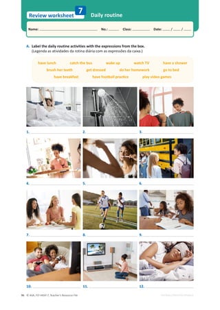 © ASA, FLY HIGH 7, Teacher’s Resource File
96
Name: പNo.: പClass: പDate: / /
Review worksheet
EDITABLE/PHOTOCOPIABLE
Daily routine
7
A. Label the daily routine activities with the expressions from the box.
(Legenda as atividades da rotina diária com as expressões da caixa.)
have lunch catch the bus wake up watch TV have a shower
brush her teeth get dressed do her homework go to bed
ŚĂǀĞďƌĞĂŬĨĂƐƚŚĂǀĞĨŽŽƚďĂůůƉƌĂĐƟĐĞƉůĂǇǀŝĚĞŽŐĂŵĞƐ
10.
1. 2. 3.
4. 5. 6.
7. 8. 9.
11. 12.
 