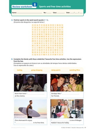 © ASA, FLY HIGH 7, Teacher’s Resource File 97
Name: പNo.: പClass: പDate: / /
Review worksheet
EDITABLE/PHOTOCOPIABLE
8 Sports and free time activities
A. Find ten sports in the word search puzzle (Ö×).
(Encontra dez desportos na sopa de letras.)
B. Complete the blanks with these celebrities’ favourite free time activities. Use the expressions
from the box.
(Completa os espaços em branco com as atividades de tempos livres destas celebridades.
hƐĂĂƐĞǆƉƌĞƐƐƁĞƐĚĂĐĂŝǆĂ͘Ϳ
ƚĞǆƟŶŐŐŽŝŶŐƐŚŽƉƉŝŶŐĚŽŝŶŐƐƉŽƌƚƐǁĂƚĐŚŝŶŐĮůŵƐ
Kevin Hart loves 1
at the cinema.
S K A T E B O A R D I N G S
E B h A X F O V D Z S S F t
F A Z h I O K P H X F O X I
B S J S H O V Z L P D V R M
B K A t B T t Q L Z O X N M
A E B B M B R A J P C Z J I
D T T R H A N D B A L L N N
M B E A h L t K H L R I E G
I A N N Z L E L T T N H O R
N L N L h A X L Y h N O Q h
T L I t R Y Z t G X I C Q R
O F S Q D Y A E O C M K J G
N B A S E B A L L B Y E I T
C Q X h F M F E F P t Y H V
Chris Hemsworth enjoys
3
ŝŶŚŝƐĨƌĞĞƟŵĞ͘
Zendaya likes 2
her friends.
4
is one of Margot
Robbie’s favourite hobby.
 