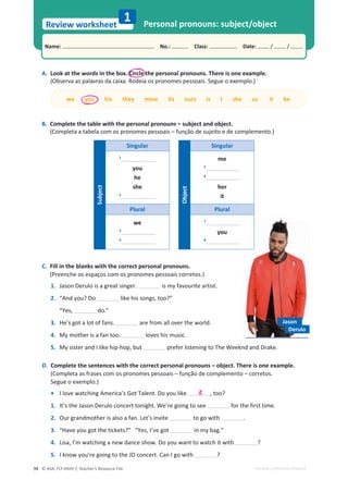 © ASA, FLY HIGH 7, Teacher’s Resource File
98
Name: പNo.: പClass: പDate: / /
Review worksheet
EDITABLE/PHOTOCOPIABLE
1 Personal pronouns: subject/object
B. Complete the table with the personal pronouns – subject and object.
(Completa a tabela com os pronomes pessoais – função de sujeito e de complemento.)
A. Look at the words in the box. Circle the personal pronouns. There is one example.
(Observa as palavras da caixa. Rodeia os pronomes pessoais. Segue o exemplo.)
C. Fill in the blanks with the correct personal pronouns.
(Preenche os espaços com os pronomes pessoais corretos.)
1. Jason Derulo is a great singer. is my favourite artist.
2. “And you? Do ůŝŬĞŚŝƐƐŽŶŐƐ͕ƚŽŽ͍͟
  ͞zĞƐ͕ ĚŽ͘͟
3. He’s got a lot of fans. are from all over the world.
4. My mother is a fan too. loves his music.
5. DǇƐŝƐƚĞƌĂŶĚ/ůŝŬĞŚŝƉͲŚŽƉ͕ďƵƚ ƉƌĞĨĞƌůŝƐƚĞŶŝŶŐƚŽdŚĞtĞĞŬŶĚĂŶĚƌĂŬĞ͘
D. Complete the sentences with the correct personal pronouns – object. There is one example.
(Completa as frases com os pronomes pessoais – função de complemento – corretos.
Segue o exemplo.)
• I love watching America’s Got Talent. Do you like ͕ƚŽŽ͍
1. /ƚ͛ƐƚŚĞ:ĂƐŽŶĞƌƵůŽĐŽŶĐĞƌƚƚŽŶŝŐŚƚ͘tĞ͛ƌĞŐŽŝŶŐƚŽƐĞĞ for the first time.
2. Our grandmother is also a fan. Let’s invite to go with .
3. ͞,ĂǀĞǇŽƵŐŽƚƚŚĞƚŝĐŬĞƚƐ͍͟͞zĞƐ͕/͛ǀĞŐŽƚ ŝŶŵǇďĂŐ͘͟
4. ŝƐĂ͕/͛ŵǁĂƚĐŚŝŶŐĂŶĞǁĚĂŶĐĞƐŚŽǁ͘ŽǇŽƵǁĂŶƚƚŽǁĂƚĐŚŝƚǁŝƚŚ ?
5. I know you’re going to the JD concert. Can I go with ?
we you his they mine its ours is I she us it he
Derulo
Jason
it
Subject
Singular
1
you
he
she
2
Plural
we
3
4
Object
Singular
me
5
6
her
it
Plural
7
you
8
 