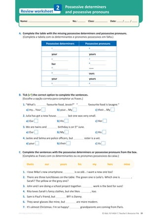 © ASA, FLY HIGH 7, Teacher’s Resource File 99
Name: പNo.: പClass: പDate: / /
Review worksheet
EDITABLE/PHOTOCOPIABLE
2 Possessive determiners
and possessive pronouns
A. Complete the table with the missing possessive determiners and possessive pronouns.
(Completa a tabela com os determinantes e pronomes possessivos em falta.)
B. Tick () the correct option to complete the sentences.
(Escolhe a opção correta para completar as frases.)
1.͞tŚĂƚ͛Ɛ ĨĂǀŽƵƌŝƚĞĨŽŽĚ͕:ĞƐƐŝĞ͍͟͞ ĨĂǀŽƵƌŝƚĞĨŽŽĚŝƐůĂƐĂŐŶĞ͘͟
a) my… Your b) your… My c) their… My
2. Julia has got a new house. last one was very small.
a) Our b) His c) Her
3.tĞĂƌĞƚǁŝŶƐĂŶĚ birthday is on 5th
June.
a) Our b) My c) His
4.:ĂĐŬŝĞĂŶĚ^ĞůŵĂĂƌĞƉŽůŝĐĞŽĨĨŝĐĞƌƐ͕ďƵƚ sister is a vet.
a) your b) their c) its
C. Complete the sentences with the possessive determiners or possessive pronouns from the box.
(Completa as frases com os determinantes ou os pronomes possessivos da caixa.)
theirs our yours his my hers mine
1. I love Mike’s new smartphone. ŝƐƐŽŽůĚ͙/ǁĂŶƚĂŶĞǁŽŶĞƚŽŽ͊
2. 
dŚĞƌĞĂƌĞƚŚƌĞĞůƵŶĐŚďŽǆĞƐŽŶƚŚĞƚĂďůĞ͘dŚĞŐƌĞĞŶŽŶĞŝƐĞŝůĂ͛Ɛ͘tŚŝĐŚŽŶĞŝƐ ͕
Sarah? The yellow or the grey one?
3. John and I are doing a school project together. ǁŽƌŬŝƐƚŚĞďĞƐƚĨŽƌƐƵƌĞ͊
4. ZŝƚĂůŽǀĞƐ^ĂƌĂŚ͛ƐĨĂŶĐǇĐůŽƚŚĞƐ͕ďƵƚƐŚĞůŝŬĞƐ ͕ƚŽŽ͘
5. ^ĂŵŝƐWĂƵů͛ƐĨƌŝĞŶĚ͕ďƵƚ BFF is Danny.
6. dŚĞǇǁĞĂƌŐůĂƐƐĞƐůŝŬĞŵŝŶĞ͕ďƵƚ are more modern.
7. /ƚ͛ƐĂůŵŽƐƚŚƌŝƐƚŵĂƐ͘/͛ŵƐŽŚĂƉƉǇ͊ grandparents are coming from Paris.
Possessive determiners Possessive pronouns
1 6
your yours
2
her
3
7
8
-----
4
ours
your yours
5 9
 
