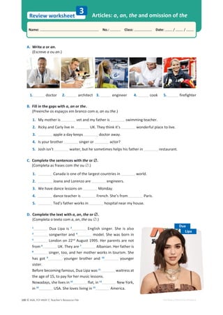 © ASA, FLY HIGH 7, Teacher’s Resource File
100
Name: പNo.: പClass: പDate: / /
Review worksheet
EDITABLE/PHOTOCOPIABLE
A. Write a or an.
(Escreve a ou an.)
3 Articles: a, an, the and omission of the
1. doctor 2. architect 3. engineer 4. cook 5. firefighter
B. Fill in the gaps with a, an or the.
(Preenche os espaços em branco com a͕an ou the.)
1. My mother is vet and my father is swimming teacher.
2. Ricky and Carly live in h͘dŚĞǇƚŚŝŶŬŝƚ͛Ɛ wonderful place to live.
3. apple a day keeps doctor away.
4. Is your brother singer or actor?
5. Josh isn’t ǁĂŝƚĞƌ͕ďƵƚŚĞƐŽŵĞƚŝŵĞƐŚĞůƉƐŚŝƐĨĂƚŚĞƌŝŶ restaurant.
C. Complete the sentences with the or ’.
(Completa as frases com the ou ’.)
1. Canada is one of the largest countries in world.
2. Joana and Lorenzo are engineers.
3. tĞŚĂǀĞĚĂŶĐĞůĞƐƐŽŶƐŽŶ Monday.
4. dance teacher is French. She’s from Paris.
5. Ted’s father works in hospital near my house.
D. Complete the text with a, an, the or ’.
(Completa o texto com a͕an͕the ou ’.)
1
Dua Lipa is 2
English singer. She is also
3
songwriter and 4
model. She was born in
5
London on 22nd
August 1995. Her parents are not
from 6
h͘dŚĞǇĂƌĞ7
Albanian. Her father is
8
ƐŝŶŐĞƌ͕ƚŽŽ͕ĂŶĚŚĞƌŵŽƚŚĞƌǁŽƌŬƐŝŶƚŽƵƌŝƐŵ͘^ŚĞ
has got 9
younger brother and 10
younger
sister.
ĞĨŽƌĞďĞĐŽŵŝŶŐĨĂŵŽƵƐ͕ƵĂŝƉĂǁĂƐ11
waitress at
ƚŚĞĂŐĞŽĨϭϱ͕ƚŽƉĂǇĨŽƌŚĞƌŵƵƐŝĐůĞƐƐŽŶƐ͘
EŽǁĂĚĂǇƐ͕ƐŚĞůŝǀĞƐŝŶ12
ĨůĂƚ͕ŝŶ13
EĞǁzŽƌŬ͕
in 14
h^͘^ŚĞůŽǀĞƐůŝǀŝŶŐŝŶ15
America.
Dua
Lipa
 