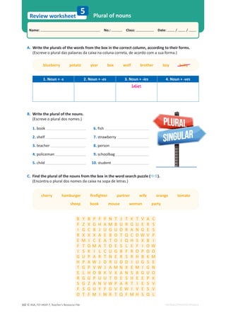 © ASA, FLY HIGH 7, Teacher’s Resource File
102
Name: പNo.: പClass: പDate: / /
Review worksheet
EDITABLE/PHOTOCOPIABLE
5 Plural of nouns
A. Write the plurals of the words from the box in the correct column, according to their forms.
;ƐĐƌĞǀĞŽƉůƵƌĂůĚĂƐƉĂůĂǀƌĂƐĚĂĐĂŝǆĂŶĂĐŽůƵŶĂĐŽƌƌĞƚĂ͕ĚĞĂĐŽƌĚŽĐŽŵĂƐƵĂĨŽƌŵĂ͘Ϳ
1. Noun + -s 2. Noun + -es 3. Noun + -ies 4. Noun + -ves
babies
B. Write the plural of the nouns.
(Escreve o plural dos nomes.)
1. book 6. fish
2. shelf 7. strawberry
3. teacher 8. person
4. policeman 9. schoolbag
5. child 10. student
C. Find the plural of the nouns from the box in the word search puzzle (Ö×).
(Encontra o plural dos nomes da caixa na sopa de letras.)
ĐŚĞƌƌǇŚĂŵďƵƌŐĞƌĮƌĞĮŐŚƚĞƌƉĂƌƚŶĞƌǁŝĨĞŽƌĂŶŐĞƚŽŵĂƚŽ
sheep book mouse woman party
B Y B P F P N T J T K T V A C
F Z X G H A M B h R G h E R S
I G C B J h G h O R A N G E S
R X X X A E B O T Q C D t V P
E M I C E A T O J Q H S X B I
F T O M A T O E S L E F I O t
I S K I L C h G B F R O P O O
G h P A R T N E R S R H B K M
H P A t J D R h O D I h G S E
T G P V t J A M N X E M I G N
E L H O B K V X A N S B G h O
R G G P h h T D E S H E E P K
S G Z A N V t P A R T I E S V
F S G h Y F G V E t I V E S V
O T F M I t R T Q F M H S Q L
blueberry potato year box wolf brother boy baby
 