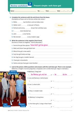 © ASA, FLY HIGH 7, Teacher’s Resource File
104
Name: പNo.: പClass: പDate: / /
Review worksheet
EDITABLE/PHOTOCOPIABLE
A. Complete the sentences with the verb forms from the boxes.
(Completa as frases com as formas verbais das caixas.)
1. Molly two brothers and one baby sister.
2. tĂůƚĞƌĂŶĚ/ a new pair of boots.
3. Richard and Lenny brown hair and blue eyes.
4. I short blonde hair.
5. John a nice family.
6. My hamster a very modern cage.
B. Write the sentences in the negative (short form).
(Escreve as frases na negativa – forma abreviada.)
• Serena has got blue gloves.
1. Matt and Vivian have got black hair.
2. Marcel has got a new watch.
3. Suzy has got lovely earrings.
4. Her dog has got a modern kennel.
5. I have got a moustache.
6. Fatima and you have got a twin brother.
C. Look at the picture. Write questions and answers with the verb have got. There is one example.
(Observa a imagem. Escreve perguntas e respostas com o verbo have got. Segue o exemplo.)
• Maitreyi / long hair
“ ͍͟͞ ͕ ͘͟
1. Lee and Ramona / white boots
“ ͍͟͞ ͕ ͘͟
2. Lee / a short skirt
“ ͍͟͞ ͕ ͘͟
3. they / a modern look
“ ͍͟͞ ͕ ͘͟
4. Maitreyi / a long dress
“ ͍͟͞ ͕ ͘͟
5. the three girls / a bag in their hand
“ ͍͟͞ ͕ ͘͟
Present simple: verb have got
7
has got
have got
Serena hasn't got blue gloves.
Has Maitreyi got curly hair
Lee
Rodriguez
Maitreyi
Ramakrishnan
Young
Ramona
Yes she has
 