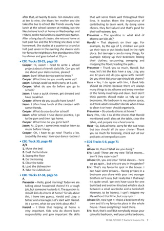 © ASA, FLY HIGH 7, Teacher’s Resource File 9
after that, at twenty to nine. Ten minutes later,
at ten to nine, she kisses her mother and she
takes the bus to school. Her friends usually have
lunch at the school canteen at midday, but she
likes to have lunch at home on Wednesdays and
Fridays,soshehaslunchataquarterpasttwelve.
After a long day of classes, she returns home at
half past five and the first thing she does is her
homework. She studies at a quarter to six and at
half past seven in the evening she always visits
her favourite neighbours: her grandparents! She
has dinner and goes to bed at 10 p.m.
• CD1 Tracks 28-29, page 39
Cooper: Hi, Jason! I need to write a school
project about a friend’s daily life. Can you tell
me about your daily routine, please?
Jason: Sure! What do you want to know?
Cooper: What time do you usually wake up?
Jason: I always wake up really early, at 6 a.m.
Cooper: What do you do before you go to
school?
Jason: I have a quick shower, get dressed and
have breakfast.
Cooper: Where do you usually have lunch?
Jason: I often have lunch at the canteen with
some friends.
Cooper: What do you do after school?
Jason: After school I have dance practice, I go
to the gym and then I go home.
Cooper: What time do you go to bed?
Jason: At 10 p.m. I sometimes read or listen to
music before I sleep.
Cooper: Oh, I have to go now! Thanks a lot,
Jason! By the way, I love your dance routines!
• CD1 Track 30, page 48
A/B
1. Make the bed
2. Dust the furniture
3. Sweep the floor
4. Do the ironing
5. Clear the table
6. Load the dishwasher
7. Take the rubbish out
• CD1 Tracks 37-38, page 56
A.
Presenter – Hello, good morning! Today we are
talking about household chores! It’s a tough
job, but someone has to do it. The question is:
should kids do chores at home? To talk about
this, I have two guests, Harold and Lizzy: a
father and a teenager. Let’s start with Harold.
As a parent, what do you think about this?
Harold – I think that helping at home is
very important. Kids who do chores learn
responsibility and gain important life skills
that will serve them well throughout their
lives. It teaches them the importance of
contributing to team work. By doing some
chores, they feel valued and that’s good for
their self-esteem, too.
Presenter – The question is: what kind of
chores can kids do?
Harold – That depends on their age. For
example, by the age of 3, children can pick
up their toys or put books back in the right
place. But teenagers can do many things, for
example: tidying up their bedroom; folding
their clothes; vacuuming; sweeping and
mopping the floor; feeding the pets…
Presenter – Thank you so much, Harold. But
now, let’s let the kids have a say. Lizzy, you
are 12 years old, do you agree with Harold?
Do you think kids your age should do chores?
Lizzy – Yes, I do agree with him, I think kids
should do chores because there are always
many things to do at home and every member
of the family must help and clean. But I don’t
think parents should make us tidy up our
bedrooms. My bedroom is my private space,
so I think adults shouldn’t decide when I have
to clean it or how I should organise it.
Presenter – Do you do chores at home?
Lizzy –Yes, I do. I do all the chores that Harold
mentioned and I also set the table, clear the
table, and prepare my school snacks.
Host – So, kids at home, sorry for the bad news
but you should all do your chores! Thank
you so much for listening, check out all our
podcasts at teenpodcast.com
• CD2 Tracks 5-6, page 71
A.
Alison: Hi, there! What are you doing?
Eric: Look! These are my new TikTok moves…
aren’t they super cool?
Alison: Oh, you and your TikTok dances... here
we go again… but why are you in the garden?
Eric: That’s my favourite spot in the house. I
can have some privacy… Having privacy in a
bedroom you share with your two younger
brothers isn’t easy, but I really like it that way!
It’s quite small. We only have space for one
bunk bed and another tiny bed which is stuck
between a small wardrobe and a bookshelf.
However, to be honest, I can’t imagine my
life without that little, but cosy spot!
Alison: Oh, now I get it! I have a bedroom of my
own and it’s my favourite place in the whole
house. I have everything I need there.
Eric:Yeah,that’scool!Buteverybodyknowsyour
colourful bedroom, well your pinky bedroom,
 