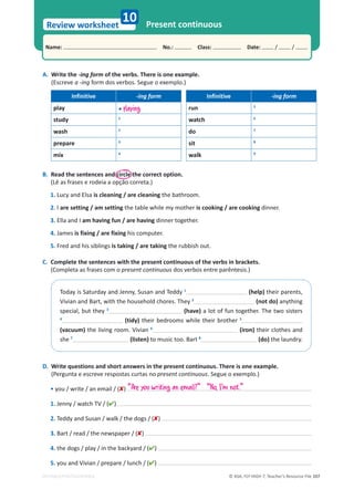 © ASA, FLY HIGH 7, Teacher’s Resource File 107
Name: പNo.: പClass: പDate: / /
Review worksheet
EDITABLE/PHOTOCOPIABLE
10 Present continuous
A. Write the -ing form of the verbs. There is one example.
(Escreve a -ing form dos verbos. Segue o exemplo.)
Infinitive -ing form Infinitive -ing form
play • playing run 5
study 1
watch 6
wash 2
do 7
prepare 3
sit 8
mix 4
walk 9
B. Read the sentences and circle the correct option.
(Lê as frases e rodeia a opção correta.)
1. Lucy and Elsa is cleaning / are cleaning the bathroom.
2. I are setting / am setting the table while my mother is cooking / are cooking dinner.
3. Ella and I am having fun / are having dinner together.
4. James is fixing / are fixing his computer.
5. Fred and his siblings is taking / are taking the rubbish out.
C. Complete the sentences with the present continuous of the verbs in brackets.
(Completa as frases com o present continuous dos verbos entre parêntesis.)
dŽĚĂǇŝƐ^ĂƚƵƌĚĂǇĂŶĚ:ĞŶŶǇ͕^ƵƐĂŶĂŶĚdĞĚĚǇ1
(help)ƚŚĞŝƌƉĂƌĞŶƚƐ͕
sŝǀŝĂŶĂŶĚĂƌƚ͕ǁŝƚŚƚŚĞŚŽƵƐĞŚŽůĚĐŚŽƌĞƐ͘dŚĞǇ2
(not do) anything
ƐƉĞĐŝĂů͕ďƵƚƚŚĞǇ3
(have) a lot of fun together. The two sisters
4
(tidy) their bedrooms while their brother 5
(vacuum) the living room. Vivian 6
(iron) their clothes and
she 7
(listen) to music too. Bart 8
(do) the laundry.
D. Write questions and short answers in the present continuous. There is one example.
(Pergunta e escreve respostas curtas no present continuous. Segue o exemplo.)
• you / write / an email / ()
1. Jenny / watch TV / ()
2. Teddy and Susan / walk / the dogs / ()
3. Bart / read / the newspaper / ()
4. the dogs / play / in the backyard / ()
5. you and Vivian / prepare / lunch / ()
”Are you writing an email?“ ”No, I'm not.“
 