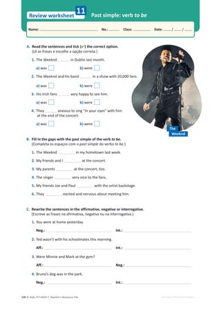 © ASA, FLY HIGH 7, Teacher’s Resource File
108
Name: പNo.: പClass: പDate: / /
Review worksheet
EDITABLE/PHOTOCOPIABLE
A. Read the sentences and tick () the correct option.
(Lê as frases e escolhe a opção correta.)
1. dŚĞtĞĞŬŶĚ in Dublin last month.
a) was b) were
2. dŚĞtĞĞŬŶĚĂŶĚŚŝƐďĂŶĚ ŝŶĂƐŚŽǁǁŝƚŚϮϬ͕ϬϬϬĨĂŶƐ͘
a) was b) were
3. His Irish fans very happy to see him.
a) was b) were
4. They anxious to sing In your eyes with him
at the end of the concert.
a) was b) were
B. Fill in the gaps with the past simple of the verb to be.
(Completa os espaços com o past simple do verbo to be.)
1.dŚĞtĞĞŬŶĚ in my hometown last week.
2. My friends and I at the concert.
3. My parents ĂƚƚŚĞĐŽŶĐĞƌƚ͕ƚŽŽ͘
4. The singer very nice to the fans.
5. My friends Joe and Paul with the artist backstage.
6. They excited and nervous about meeting him.
C. Rewrite the sentences in the affirmative, negative or interrogative.
;ƐĐƌĞǀĞĂƐĨƌĂƐĞƐŶĂĂĨŝƌŵĂƚŝǀĂ͕ŶĞŐĂƚŝǀĂŽƵŶĂŝŶƚĞƌƌŽŐĂƚŝǀĂ͘Ϳ
1. You were at home yesterday.
Neg.: Int.:
2. Ted wasn’t with his schoolmates this morning.
Aff.: Int.:
3.tĞƌĞDŝŶŶŝĞĂŶĚDĂƌŬĂƚƚŚĞŐǇŵ͍
Aff.: Neg.:
4. Bruno’s dog was in the park.
Neg.: Int.:
11 Past simple: verb to be
The
Weeknd
 