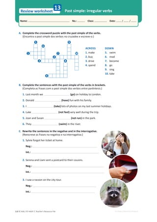 © ASA, FLY HIGH 7, Teacher’s Resource File
110
Name: പNo.: പClass: പDate: / /
Review worksheet
EDITABLE/PHOTOCOPIABLE
A. Complete the crossword puzzle with the past simple of the verbs.
(Encontra o past simple dos verbos no cruzadex e escreve-o.)
B. Complete the sentences with the past simple of the verbs in brackets.
(Completa as frases com o past simple dos verbos entre parêntesis.)
1. Last month we (go) on holiday to London.
2. Donald (have) fun with his family.
3. I (take) lots of photos on my last summer holidays.
4. Luke (not feel) very well during the trip.
5. Joan and Susan (not run) in the park.
6. They (swim) in the river.
C. Rewrite the sentences in the negative and in the interrogative.
(Reescreve as frases na negativa e na interrogativa.)
1. Sylvie forgot her ticket at home.
Neg.:
Int.:
2. Serena and Liam sent a postcard to their cousins.
Neg.:
Int.:
3. I saw a racoon on the city tour.
Neg.:
Int.:
Past simple: irregular verbs
13
ACROSS
1. make
2. buy
3. drive
4. spend
DOWN
5. swim
6. read
7. become
8. go
9. sing
10. take
1
2
3
4
5
6
7
8
9
10
 