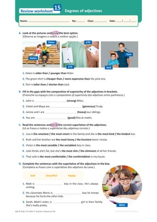 © ASA, FLY HIGH 7, Teacher’s Resource File
112
Name: പNo.: പClass: പDate: / /
Review worksheet
EDITABLE/PHOTOCOPIABLE
A. Look at the pictures and circle the best option.
(Observa as imagens e rodeia a melhor opção.)
Degrees of adjectives
15
1. Helen is older than / younger than Peter.
2. The green shirt is cheaper than / more expensive than the pink one.
3. Tom is taller than / shorter than Jack.
B. Fill in the gaps with the comparative of superiority of the adjectives in brackets.
(Preenche os espaços com o comparative of superiority dos adjetivos entre parêntesis.)
1. John is (strong) Miles.
2. Violet and Maya are (generous) Trudy.
3. Janine and I are (heavy) our siblings.
4. You are (good) Rita at maths.
C. Read the sentences and circle the correct superlative of the adjectives.
(Lê as frases e rodeia o superlative dos adjetivos correto.)
1. Lisa is the smartest / the most smart in the family and she is the most kind / the kindest too.
2. Ruth and her brother are the most funny / the funniest teens I know.
3. Victor is the most sociable / the sociablest boy in class.
4. :ƵůŝĞƚŚŝŶŬƐƐŚĞ͛ƐĨĂƚ͕ďƵƚƐŚĞ͛Ɛthe most slim / the slimmest of all her friends.
5. That sofa is the most comfortable / the comfortablest in my house.
D. Complete the sentences with the superlative of the adjectives in the box.
(Completa as frases com o superlative dos adjetivos da caixa.)
bad beautiful happy
1. Matt is boy in the class. He’s always
smiling.
2. His classmate Mario is boy he knows
because he hurts the other kids.
3. ^ĂƌĂŚ͕DĂƚƚ͛ƐƐŝƐƚĞƌ͕ŝƐ girl in their family.
She’s really pretty. Matt
Helen
Peter
Jack
Tom
£75
£70
 