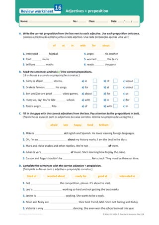 © ASA, FLY HIGH 7, Teacher’s Resource File 113
Name: പNo.: പClass: പDate: / /
Review worksheet
EDITABLE/PHOTOCOPIABLE
16 Adjectives + preposition
A. Write the correct preposition from the box next to each adjective. Use each preposition only once.
;ŽůŽĐĂĂƉƌĞƉŽƐŝĕĆŽĐŽƌƌĞƚĂũƵŶƚŽĂĐĂĚĂĂĚũĞƚŝǀŽ͘hƐĂĐĂĚĂƉƌĞƉŽƐŝĕĆŽĂƉĞŶĂƐƵŵĂǀĞǌ͘Ϳ
of at in with for about
1. interested football
2. fond music
3. brilliant maths
4. angry his brother
5. worried the tests
6. ready the party
B. Read the sentences and tick () the correct prepositions.
(Lê as frases e assinala as preposições corretas.)
1. Cathy is afraid storms. a) in b) of c) about
2. Drake is famous his songs. a) for b) at c) about
3. Ben and Zoe are good video games. a) about b) for c) at
4. ,ƵƌƌǇƵƉ͕:ĂǇ͊zŽƵ͛ƌĞůĂƚĞ school. a) with b) in c) for
5. Tom is angry Rita. a) of b) with c) in
C. Fill in the gaps with the correct adjectives from the box. Pay attention to the prepositions in bold.
(Preenche os espaços com os adjectivos da caixa corretos. Atenta nas preposições a negrito.)
afraid late happy fond brilliant
1. Mike is at English and Spanish. He loves learning foreign languages.
2. KŚ͕/͛ŵƐŽ about my history marks. I am the best in the class.
3. DĂƌŬĂŶĚ/ůŽǀĞƐŶĂŬĞƐĂŶĚŽƚŚĞƌƌĞƉƚŝůĞƐ͘tĞ͛ƌĞŶŽƚ of them.
4. Julian is very of music. She’s learning how to play the piano.
5. Carson and Roger shouldn’t be for school. They must be there on time.
D. Complete the sentences with the correct adjective + preposition.
(Completa as frases com o adjetivo + preposição corretos.)
tired of worried about ready for good at interested in
1. Get ƚŚĞĐŽŵƉĞƚŝƚŝŽŶ͕ƉůĞĂƐĞ͘/ƚ͛ƐĂďŽƵƚƚŽƐƚĂƌƚ͘
2. Leo is working so hard and not getting the best marks.
3. Janine is cooking. She wants to be a cook.
4. Noah and Mary are ƚŚĞŝƌďĞƐƚĨƌŝĞŶĚ͕DĞů͘^ŚĞ͛ƐŶŽƚĨĞĞůŝŶŐǁĞůůƚŽĚĂǇ͘
5. Victoria is very dancing. She even won the school contest this year.
 