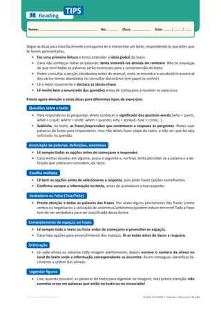 © ASA, FLY HIGH 7, Teacher’s Resource File 115
EDITABLE/PHOTOCOPIABLE
Name: പNo.: പClass: പDate: / /
Reading
TIPS
Segue as dicas para mais facilmente conseguires ler e interpretar um texto, respondendo às questões que
te forem apresentadas.
• Faz uma primeira leitura e tenta entender a ideia global do texto.
• Caso não conheças todas as palavras, tenta entendê-las através do contexto. Não te esqueças
de que nem todas as palavras serão essenciais para a compreensão do texto.
• Podes consultar a secção Vocabulary notes do manual, onde se encontra o vocabulário essencial
dos vários temas abordados ou consultar dicionários (em papel ou online).
• Lê o texto novamente e destaca as ideias-chave.
• Lê muito bem o enunciado das questões antes de começares a resolver os exercícios.
Presta agora atenção a estas dicas para diferentes tipos de exercícios.
Questões sobre o texto
• Para responderes às perguntas, deves conhecer o significado das question words (who = quem;
what = o quê; where = onde; when = quando; why = porquê; how = como…).
• Sublinha, no texto, as frases/expressões que constituem a resposta às perguntas. Podes usar
palavras do texto para responderes, mas não deves fazer cópia do texto, a não ser que tal seja
solicitado na questão.
Associação de palavras, definições, sinónimos
• Lê sempre todas as opções antes de começares a responder.
• Caso tenhas dúvidas em alguma, passa à seguinte e, no final, tenta perceber se a palavra e a de-
finição que sobraram coincidem, de facto.
ƐĐŽůŚĂŵƷůƟƉůĂ
• Lê bem as opções antes de selecionares a resposta, pois pode haver opções semelhantes.
• Confirma sempre a informação no texto, antes de assinalares a tua resposta.
Verdadeiro ou Falso (True/False)
• Presta atenção a todas as palavras das frases. Por vezes alguns pormenores das frases (como
verbos na negativa ou a utilização de sinónimos/antónimos) podem induzir em erro! Toda a frase
tem de ser verdadeira para ser classificada dessa forma.
Completamento de espaços ou frases
• Lê sempre todo o texto ou frase antes de começares a preencher os espaços.
• Caso haja opções para preenchimento dos espaços, lê-as todas antes de dares a resposta.
Ordenação
• Lê cada alínea ou observa cada imagem atentamente; depois escreve o número da alínea no
local do texto onde a informação correspondente se encontra. Assim consegues identificar fa-
cilmente a ordem das alíneas.
Legendar figuras
• Usa, quando possível, as palavras do texto para legendar as imagens, mas presta atenção: não
cometas erros em palavras que estão no texto ou no enunciado!
 