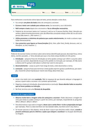 © ASA, FLY HIGH 7, Teacher’s Resource File
116 EDITABLE/PHOTOCOPIABLE
Name: പNo.: പClass: പDate: / /
Para melhorares a escrita dos vários tipos de texto, presta atenção a estas dicas.
• Faz sempre um plano do texto antes de começares a escrever.
• Escreve o texto com cuidado para evitares erros. Se necessário, usa o dicionário.
• Relê sempre o texto depois de o escreveres e faz as alterações necessárias.
• Poderás ter de escrever textos na 1.
a
pessoa (I; we) ou na 3.
a
pessoa (he/she; they). Atenção aos
verbos e determinantes/pronomes, pois são diferentes consoante estejas a falar de ti ou de outra
pessoa (My name is…/Her name is…).
• Utiliza pronomes e sinónimos de palavras que usaste anteriormente, de modo a evitares repe-
tições desnecessárias.
• Usa connectors para ligares as frases/orações (first, then, after that, finally, because, and, or,
(
(
therefore, so, but, however…).
dĞǆƚŽŶĂƌƌĂƟǀŽ
Podes ter de escrever textos narrativos sobre vários temas (identificação pessoal, descrição física, rotina
diária, eventos passados…). Toma atenção para que o teu texto esteja dividido em três partes:
1. introdução – pequena frase de introdução ao tema (podes começar por referir o assunto sobre
o qual vais escrever, dependendo do que te for pedido na instrução; por exemplo, Hi! My name
is Diana and I’m going to talk about a school trip I went to last year.);
2. desenvolvimento – corpo ou parte mais longa do texto, onde desenvolves o tema;
3. conclusão – pequena frase para terminar o texto (podes exprimir gostos e preferências, por exem-
plo, I loved the school trip because I learnt new things about that city.).
Email
• Inicia o teu texto com uma saudação. Não te esqueças de que deverás adequar a linguagem à
pessoa a quem estás a escrever e ao contexto apresentado.
• Organiza o texto em introdução, desenvolvimento e conclusão. Deves abordar todos os assuntos
que te forem pedidos na instrução.
• No final, termina com uma fórmula de despedida.
Descrição de imagens/objetos
• Observa muito bem a imagem antes de começares a escrever. Podes descrever a imagem de
cima para baixo ou podes começar a partir do centro, por exemplo, respondendo às perguntas
Who?, Where?, When?, What?.
• Para descreveres o que está na imagem, deves usar o verbo there + to be e preposições de lugar
(por exemplo, There is a bed and there are two bedside tables, but there aren’t any chairs.).
• Se houver pessoas e não objetos, terás de dizer o que é que eles/elas estão a fazer, usando o
present continuous para te referires a ações que estejam a acontecer na situação identificada
na imagem.
tƌŝƟŶŐ
TIPS
 