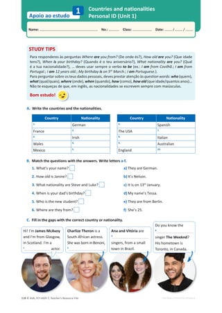 © ASA, FLY HIGH 7, Teacher’s Resource File
118
Name: പNo.: പClass: പDate: / /
Apoio ao estudo
1
EDITABLE/PHOTOCOPIABLE
Countries and nationalities
Personal ID (Unit 1)
A. Write the countries and the nationalities.
Country EĂƟŽŶĂůŝƚǇ Country EĂƟŽŶĂůŝƚǇ
1.
German 6.
Spanish
France 2.
The USA 7.
3.
Irish 8.
Italian
Wales 4. 9.
Australian
Mexico 5.
England 10.
B. Match the questions with the answers. Write letters a-f.
1. What’s your name? a) They are German.
2. How old is Janine? b) It’s Nelson.
3. What nationality are Steve and Luke? c) It is on 13th
January.
4. When is your dad’s birthday? d) My name’s Tessa.
5. Who is the new student? e) They are from Berlin.
6. Where are they from? f) She’s 25.
C. Fill in the gaps with the correct country or nationality.
STUDY TIPS
Para responderes às perguntas Where are you from? (De onde és?), How old are you? (Que idade
tens?), When is your birthday? (Quando é o teu aniversário?), What nationality are you? (Qual
é a tua nacionalidade?), … deves usar sempre o verbo to be (ex.: I am from Covilhã.; I am from
Portugal.; I am 12 years old.; My birthday is on 5th
March.; I am Portuguese.).
Para perguntar sobre os teus dados pessoais, deves prestar atenção às question words: who (quem),
what (qual/quais), where (onde), when (quando), how (como), how old (que idade/quantos anos)…
Não te esqueças de que, em inglês, as nacionalidades se escrevem sempre com maiúsculas.
Bom estudo!
Hi! I’m James McAvoy
and I’m from Glasgow,
in Scotland. I’m a
1
actor.
Charlize Theron is a
South African actress.
She was born in Benoni,
2
.
Ana and Vitória are
3
singers, from a small
town in Brazil.
Do you know the
4
singer The Weeknd?
His hometown is
Toronto, in Canada.
 
