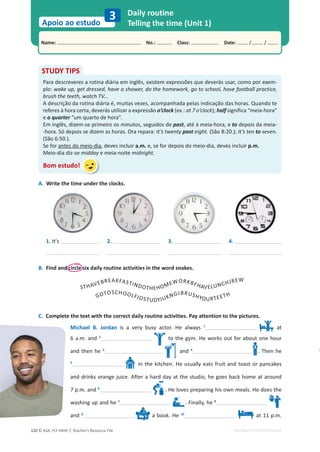 © ASA, FLY HIGH 7, Teacher’s Resource File
120
Name: പNo.: പClass: പDate: / /
Apoio ao estudo
EDITABLE/PHOTOCOPIABLE
Daily routine
Telling the time (Unit 1)
3
STUDY TIPS
Para descreveres a rotina diária em inglês, existem expressões que deverás usar, como por exem-
plo: wake up, get dressed, have a shower, do the homework, go to school, have football practice,
brush the teeth, watch TV...
A descrição da rotina diária é, muitas vezes, acompanhada pelas indicação das horas. Quando te
referes à hora certa, deverás utilizar a expressão o’clock (ex.: at 7 o’clock); half significa “meia-hora”
e a quarter “um quarto de hora”.
Em inglês, dizem-se primeiro os minutos, seguidos de past, até à meia-hora, e to depois da meia-
-hora. Só depois se dizem as horas. Ora repara: It’s twenty past eight. (São 8:20.); It’s ten to seven.
(São 6:50.).
Se for antes do meio-dia, deves incluir a.m. e, se for depois do meio-dia, deves incluir p.m.
Meio-dia diz-se midday e meia-noite midnight.
Bom estudo!
A. Write the time under the clocks.
1. It’s 2. 3. 4.
B. Find and circle six daily routine activities in the word snakes.
STHAVEBREAKFASTINDOTHEHOMEWORKBFHAVELUNCHJREW
C. Complete the text with the correct daily routine activities. Pay attention to the pictures.
Michael B. Jordan is a very busy actor. He always 1
at
6 a.m. and 2
to the gym. He works out for about one hour
and then he 3
and 4
. Then he
5
in the kitchen. He usually eats fruit and toast or pancakes
and drinks orange juice. After a hard day at the studio, he goes back home at around
7 p.m. and 6
. He loves preparing his own meals. He does the
washing up and he 7
. Finally, he 8
and 9
a book. He 10
at 11 p.m.
GOTOSCHOOLFJOSTUDYJUKNGJBRUSHYOURTEETH
 