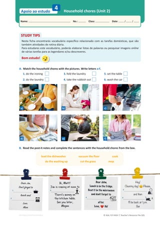 © ASA, FLY HIGH 7, Teacher’s Resource File 121
Name: പNo.: പClass: പDate: / /
Apoio ao estudo
EDITABLE/PHOTOCOPIABLE
Household chores (Unit 2)
4
A. Match the household chores with the pictures. Write letters a-f.
1. do the ironing 3. fold the laundry 5. set the table
2. do the laundry 4. take the rubbish out 6. wash the car
STUDY TIPS
Nesta ficha encontrarás vocabulário específico relacionado com as tarefas domésticas, que são
também atividades de rotina diária.
Para estudares este vocabulário, poderás elaborar listas de palavras ou pesquisar imagens online
de várias tarefas para as legendares e/ou descreveres.
Bom estudo!
B. Read the post-it notes and complete the sentences with the household chores from the box.
D
D
D
De
e
e
e
ear
ar
ar J
J
Jo
oe
e,
,
D
D
Don
on't
t f
f
for
org
ge
et
t t
to
o
'
'
1
l
l
lu
u
un
n
n
nc
c
c
c
ch
h
h
h a
a
a
an
n
nd
d
d
2
.
.
.
L
L
L
L
L
L
Lov
ov
ov
ov
ov
ove
e
e
e
e
e
e,
,
,
,
,
,
M
M
M
M
M
M
M
Mu
u
u
u
u
u
um
m
m
m
m
m
m
H
H
H
H
H
Hiiii, M
M
Ma
att
t!
J
J
J
J
J
J
J
Jiiiiiiiim
m
m
m
m
m
m
m iiiiiis
s
s
s
s
s c
c
c
c
c
c
co
o
o
o
o
om
m
m
m
m
m
m
miiiiiiiin
n
n
n
n
n
ng
g
g
g
g
g
g a
a
a
a
a
at n
n
n
no
oo
on to
3
.
T
T
T
T
T
T
T
Th
h
h
h
h
h
h
he
e
e
e
e
e
er
r
r
r
r
r
r
re
e
e
e
e
e
e
e''''s
s
s
s
s m
m
m
m
m
m
m
mo
o
o
o
o
o
o
on
n
n
ney
y
y
y o
o
o
on
n
n
n
t
t
t
t
t
t
t
th
h
h
h
h
h
h
he
e
e
e
e
e
e
e k
k
k
k
k
k
k
kiiiiiiiit
t
t
t
t
t
t
tc
c
c
c
c
ch
h
h
h
h
h
he
e
e
e
en
n
n
n
n
n t
t
t
t
t
t
t
ta
a
a
a
ab
b
b
b
b
b
bllle
e
e
e.
S
S
S
S
S
Se
e
e
e
ee
e
e
e
e
e y
y
y
y
y
yo
o
o
ou
u
u
u lllllla
a
a
a
a
at
t
t
t
t
t
t
te
e
e
e
er
r
r
r
r,
,
,
,
M
M
Me
e
e
e
eg
g
g
ga
a
a
an
n
n
n
De
De
De
Dear
r
ar
r
ar J
J
J
Joh
oh
h
h
o n,
n,
Lu
Lu
Lu
Lu
Lunc
nc
nc
nc
c
c
c
n h
h
h
h is
is
is
is
is
is
s iiiiin
n
n
n
n
n
n th
th
th
th
th
th
th
the
e
e
e fr
f
fr
fr
fr
fr
fr
frid
id
id
id
id
i ge
ge
ge
ge
e
e..
He
He
He
He
He
He
He
Heat
at
at
at
at
t iiiiiit
t
t
t
t
t
t
t in
in
in
in
in
n
in
in t
t
t
t
t
t
t
the
he
he
he
he
he
he
he m
m
m
m
mic
c
ic
ic
ic
c
cro
ro
ro
rowa
wa
wa
wa
w ve
ve
ve
ve
v
an
an
an
n
nd
d
d
d
d do
do
do
do
o
d
do
on
n
n
n
n'
n
nt
t
t
t
t
t fo
fo
fo
fo
f
f rg
rg
rg
g
g
r et
et
et
et
e t
t
t
to
o
o
o
o
'
4
t
t
to
o
o
o
o
o
af
af
af
af
af
a
a
a te
te
te
te
ter.
r.
r
r.
Lo
Lo
Lo
L
Love
ve
ve
ve,, V
V
V
Val
al
a
a
He
He
He
He
ey!
y!
y!
y!
!
y!
Cl
Cl
Clllea
ea
ea
a
ea
ea
ani
ni
niiiing
ng
ng
ng
ng d
d
d
d
d
day
ay
ay
ay
ay
ay!
!
!
!
! Pl
Plea
ea
e
e se
se
s ,
5
5
an
and
d then
n
6
iit.
t.
I
I'll b
be
e ba
b ck
c a
at
t 1
1 p.
p.
p.
p
p
p
p m.
m.
m
m
Su
Su
Su
ue
e
a)
load the dishwasher vacuum the floor cook
do the washing up cut the grass mop
b) c)
d) e) f)
 