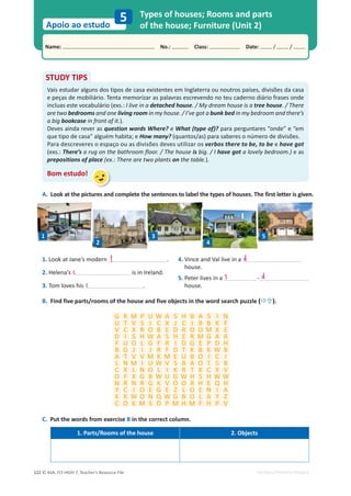 © ASA, FLY HIGH 7, Teacher’s Resource File
122
Name: പNo.: പClass: പDate: / /
Apoio ao estudo
EDITABLE/PHOTOCOPIABLE
Types of houses; Rooms and parts
of the house; Furniture (Unit 2)
5
B. Find five parts/rooms of the house and five objects in the word search puzzle (Ö×).
C. Put the words from exercise B in the correct column.
1. Parts/Rooms of the house 2. Objects
A. Look at the pictures and complete the sentences to label the types of houses. The first letter is given.
STUDY TIPS
Vais estudar alguns dos tipos de casa existentes em Inglaterra ou noutros países, divisões da casa
e peças de mobiliário. Tenta memorizar as palavras escrevendo no teu caderno diário frases onde
incluas este vocabulário (exs.: I live in a detached house. / My dream house is a tree house. / There
are two bedrooms and one living room in my house. / I’ve got a bunk bed in my bedroom and there’s
a big bookcase in front of it.).
Deves ainda rever as question words Where? e What (type of)? para perguntares “onde” e “em
que tipo de casa” alguém habita; e How many? (quantos/as) para saberes o número de divisões.
Para descreveres o espaço ou as divisões deves utilizar os verbos there to be, to be e have got
(exs.: There’s a rug on the bathroom floor. / The house is big. / I have got a lovely bedroom.) e as
prepositions of place (ex.: There are two plants on the table.).
Bom estudo!
1. Look at Jane’s modern .
2. Helena’s is in Ireland.
3. Tom loves his .
4. Vince and Val live in a
house.
5. Peter lives in a -
house.
G K M P U W A S H B A S I N
U T V S I C X J C J B B K F
V C X R O B E D R O O M X E
D I S H W A S H E R M G A R
F U O L G F R I D G E P D H
B G J I J R F D T K B K W B
A T V V M K M E U B O I C I
L N M I U W V S B A O T S B
C X L N O L I K R T K C X V
O F X G B W U G W H S H W W
N R N R G K V O O R H E Q H
Y C I O E G E Z L O E N I A
K K W O N Q W G B O L A Y Z
C O K M S D P M H M F H P V
1
2
3
4
5
s d
f
c
c
d
 