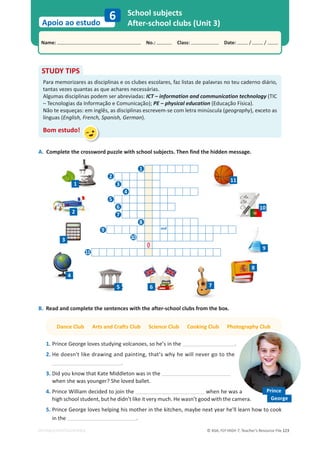 © ASA, FLY HIGH 7, Teacher’s Resource File 123
Name: പNo.: പClass: പDate: / /
Apoio ao estudo
EDITABLE/PHOTOCOPIABLE
School subjects
After-school clubs (Unit 3)
6
A. Complete the crossword puzzle with school subjects. Then find the hidden message.
and
O
STUDY TIPS
Para memorizares as disciplinas e os clubes escolares, faz listas de palavras no teu caderno diário,
tantas vezes quantas as que achares necessárias.
Algumas disciplinas podem ser abreviadas: ICT – information and communication technology (TIC
– Tecnologias da Informação e Comunicação); PE – physical education (Educação Física).
Não te esqueças: em inglês, as disciplinas escrevem-se com letra minúscula (geography), exceto as
línguas (English, French, Spanish, German).
Bom estudo!
B. Read and complete the sentences with the after-school clubs from the box.
Dance Club Arts and Crafts Club Science Club Cooking Club Photography Club
1. Prince George loves studying volcanoes, so he’s in the .
2. He doesn't like drawing and painting, that’s why he will never go to the
.
3. Did you know that Kate Middleton was in the
when she was younger? She loved ballet.
4. Prince William decided to join the when he was a
high school student, but he didn’t like it very much. He wasn’t good with the camera.
5. Prince George loves helping his mother in the kitchen, maybe next year he'll learn how to cook
in the .
1
Prince
George
2
3
4
5
6
7
8
9
10
11
2
3
4
5 6 7
8
9
11
10
1
 