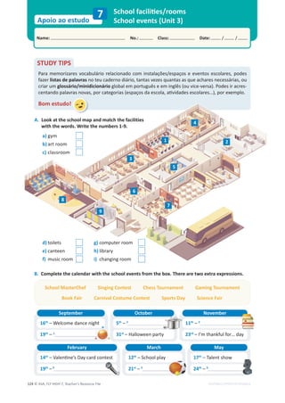 © ASA, FLY HIGH 7, Teacher’s Resource File
124
Name: No.: Class: Date: / /
Apoio ao estudo
EDITABLE/PHOTOCOPIABLE
School facilities/rooms
School events (Unit 3)
7
B. Complete the calendar with the school events from the box. There are two extra expressions.
STUDY TIPS
Para memorizares vocabulário relacionado com instalações/espaços e eventos escolares, podes
fazer listas de palavras no teu caderno diário, tantas vezes quantas as que achares necessárias, ou
criar um glossário/minidicionário global em português e em inglês (ou vice-versa). Podes ir acres-
centando palavras novas, por categorias (espaços da escola, atividades escolares…), por exemplo.
Bom estudo!
a) gym
b) art room
c) classroom
d) toilets
e) canteen
f) music room
g) computer room
h) library
i) changing room
8
7
3
5
2
6
1
4
9
16th
– Welcome dance night
September
19th
– 1
5th
– 2
October
31st
– Halloween party
11th
– 3
November
23rd
– I’m thankful for… day
14th
– Valentine’s Day card contest
February
19th
–4
A. s
e
i
t
i
l
i
c
a
f
e
h
t
h
c
t
a
m
d
n
a
p
a
m
l
o
o
h
c
s
e
h
t
t
a
k
o
o
L
with the words. Write the numbers 1-9.
12th
– School play
March
21st
– 5
17th
– Talent show
May
24th
– 6
School MasterChef Singing Contest Chess Tournament Gaming Tournament
Book Fair Carnival Costume Contest Sports Day Science Fair
 