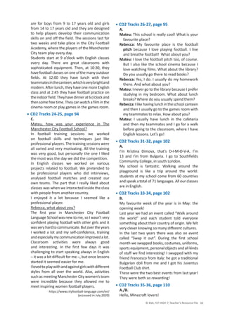 © ASA, FLY HIGH 7, Teacher’s Resource File 11
are for boys from 9 to 17 years old and girls
from 14 to 17 years old and they are designed
to help players develop their communication
skills on and off the field. The sessions last for
two weeks and take place in the City Football
Academy, where the players of the Manchester
City team play every day.
Students start at 9 o’clock with English classes
every day. There are great classrooms with
sophisticated equipment. Then, at 10:30, they
havefootballclassesononeofthemanyoutdoor
fields. At 12:00 they have lunch with their
teammatesinthecanteen,whichisverybrightand
modern. After lunch, they have one more English
class and at 2:45 they have football practice on
theindoorfield.Theyhavedinnerat6o’clockand
then some free time. They can watch a film in the
cinema room or play games in the games room.
• CD2 Tracks 24-25, page 94
C.
Mateu, how was your experience in The
Manchester City Football School?
In football training sessions we worked
on football skills and techniques just like
professional players. The training sessions were
all varied and very motivating. All the training
was very good, but personally the one I liked
the most was the day we did the competition.
In English classes we worked on various
projects related to football. We pretended to
be professional players who did interviews,
analysed football matches and created our
own teams. The part that I really liked about
classes was when we interacted inside the class
with people from another country.
I enjoyed it a lot because I seemed like a
professional player.
Rebecca, what about you?
The first year in Manchester City Football
Language School was new to me, so I wasn’t very
confident playing football with other girls and it
wasveryhardtocommunicate.Butovertheyears
I worked a lot and my self-confidence, training
andespeciallymycommunicationimprovedalot.
Classroom activities were always good
and interesting. In the first few days it was
challenging to start speaking always in English
– it was a bit difficult for me –, but once lessons
started it seemed easier for me.
Ilovedtoplaywithandagainstgirlswithdifferent
styles from all over the world. Also, activities
such as meeting Manchester City women’s team
were incredible because they allowed me to
meet inspiring women football players.
https://www.cityfootball-language.com/en/
(accessed in July 2020)
• CD2 Tracks 26-27, page 95
A.
Mateu: This school is really cool! What is your
favourite place?
Rebecca: My favourite place is the football
pitch because I love playing football. I live
and breathe football! What about you?
Mateu: I love the football pitch too, of course.
But I also like the school cinema because I
love watching films. What about the library?
Do you usually go there to read books?
Rebecca: Yes, I do. I usually do my homework
there. And what about you?
Mateu: I never go to the library because I prefer
studying in my bedroom. What about lunch
breaks? Where do you usually spend them?
Rebecca:Ilikehavinglunchintheschoolcanteen
and then I usually go to the games room with
my teammates to relax. How about you?
Mateu: I usually have lunch in the cafeteria
and then my teammates and I go for a walk
before going to the classroom, where I have
English lessons. Let’s go!
• CD2 Tracks 31-32, page 102
A.
I’m Kristina Dimova, that’s D-I-M-O-V-A. I’m
13 and I’m from Bulgaria. I go to Southfields
Community College, in south London.
My school is fantastic. Walking around the
playground is like a trip around the world:
students at my school come from 60 countries
and speak a total of 71 languages. All our classes
are in English.
• CD2 Tracks 33-34, page 102
B.
My favourite week of the year is in May: the
opening week!
Last year we had an event called “Walk around
the world” and each student told everyone
something about their country of origin. We felt
very clever knowing so many different cultures.
In the last two years there was also an event
called “Swap it out”. During the first school
month we swapped books, costumes, uniforms,
sports equipment, personal objects and all kinds
of stuff we find interesting! I swapped with my
friend Francesco from Italy: he got a traditional
Bulgarian doll from me and I got his Juventus
Football Club shirt.
These were the two best events from last year!
They were both so rewarding!
• CD2 Tracks 35-36, page 110
A./B.
Hello, Minecraft lovers!
 