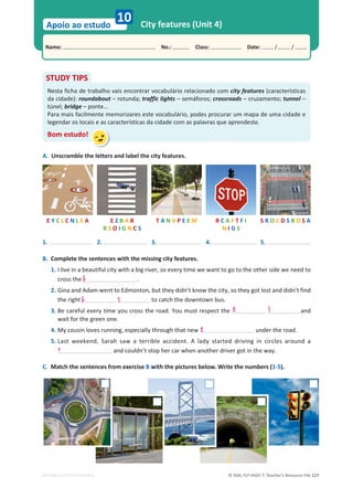© ASA, FLY HIGH 7, Teacher’s Resource File 127
Name: പNo.: പClass: പDate: / /
Apoio ao estudo
EDITABLE/PHOTOCOPIABLE
City features (Unit 4)
10
A. Unscramble the letters and label the city features.
STUDY TIPS
Nesta ficha de trabalho vais encontrar vocabulário relacionado com city features (características
da cidade): roundabout – rotunda; traffic lights – semáforos; crossroads – cruzamento; tunnel –
túnel; bridge – ponte…
Para mais facilmente memorizares este vocabulário, podes procurar um mapa de uma cidade e
legendar os locais e as características da cidade com as palavras que aprendeste.
Bom estudo!
T A N V P E E M R C A F T F I
N I G S
S R O C D S R O S A
E Y C L C N L E A E Z B A R
R S O I G N C S
1. 2. 3. 4. 5.
B. Complete the sentences with the missing city features.
1. I live in a beautiful city with a big river, so every time we want to go to the other side we need to
cross the .
2. Gina and Adam went to Edmonton, but they didn’t know the city, so they got lost and didn’t find
the right to catch the downtown bus.
3. Be careful every time you cross the road. You must respect the and
wait for the green one.
4. My cousin loves running, especially through that new under the road.
5. Last weekend, Sarah saw a terrible accident. A lady started driving in circles around a
and couldn’t stop her car when another driver got in the way.
C. Match the sentences from exercise B with the pictures below. Write the numbers (1-5).
b
b
r
s
t
t
l
 