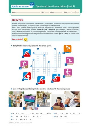 © ASA, FLY HIGH 7, Teacher’s Resource File
128
Name: പNo.: പClass: പDate: / /
Apoio ao estudo
EDITABLE/PHOTOCOPIABLE
Sports and free time activities (Unit 5)
11
A. Complete the crossword puzzle with the correct sports.
B. Look at the pictures and complete the free time activities with the missing vowels.
STUDY TIPS
Praticar desporto é fundamental para a saúde e, como sabes, há imensos desportos que se podem
praticar para competir, ou apenas como forma de passar o tempo livre.
Nesta ficha, poderás rever algumas atividades desportivas e de tempos livres. Para as poderes
estudar mais facilmente, poderás dividi-las por categorias, por exemplo, indoors/outdoors;
I like/I dont like, colocando as palavras/expressões nas colunas correspondentes de uma tabela.
Poderás também categorizar os desportos associando-os aos verbos go, do e play, de acordo com
as suas especificidades.
Bom estudo!
1. H N G N G T W T H F R N D S
2. L S T N N G T M S C
3. R D N G A B K
1
2
3
4
5
4. W T C H N G V D S
5. D R W N G
4
1 8
3
2
6
5
7
1
2
3
4
5
6
7
8
 