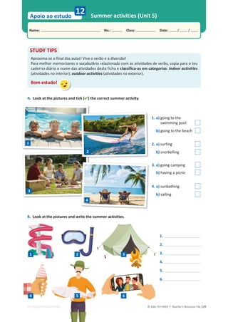 © ASA, FLY HIGH 7, Teacher’s Resource File 129
Name: പNo.: പClass: പDate: / /
Apoio ao estudo
EDITABLE/PHOTOCOPIABLE
Summer activities (Unit 5)
12
A. Look at the pictures and tick () the correct summer activity.
STUDY TIPS
Aproxima-se o final das aulas! Viva o verão e a diversão!
Para melhor memorizares o vocabulário relacionado com as atividades de verão, copia para o teu
caderno diário o nome das atividades desta ficha e classifica-as em categorias: indoor activities
(atividades no interior); outdoor activities (atividades no exterior).
Bom estudo!
B. Look at the pictures and write the summer activities.
1.
2.
3.
4.
5.
6.
1. a) going to the
swimming pool
b) going to the beach
2. a) surfing
b) snorkelling
3. a) going camping
b) having a picnic
4. a) sunbathing
b) sailing
1
2
3
4
OPIABLE
1 2 3
4 5 6
 