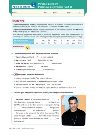© ASA, FLY HIGH 7, Teacher’s Resource File
130
Name: പNo.: പClass: പDate: / /
Apoio ao estudo
1
EDITABLE/PHOTOCOPIABLE
Personal pronouns
Possessive determiners (Unit 1)
A. Complete the sentences with the correct personal pronouns.
• Victor is 12 years old and is from Scotland.
1. Mary is in year 7 and loves riding her bike.
2. Janine and Sue are from Melbourne, so are Australian.
3. Mel and I aren’t English. are Welsh.
4. That cat is grey and orange. is very beautiful.
B. Circle the correct possessive determiners.
1. Lucas is Portuguese, but his / her mother is British.
2. Nelly and Jodie love listening to his / their favourite singer’s songs.
3. We live in Ireland, but our / my family isn’t Irish. They’re Italian.
4. Spain is a beautiful country and your / its capital, Madrid, is a wonderful city to visit.
C. Fill in the gaps with personal pronouns (subject) and with possessive determiners.
STUDY TIPS
Os personal pronouns (subject) desempenham a função de sujeito e usam-se para substituir os
nomes ou outros grupos nominais (ex.: Jacques is 12 years old and he is French.).
Os possessive determiners indicam posse e surgem antes de um nome ou adjetivo (ex.: My friend
Pedro is Portuguese, but his cousin is Canadian.).
Para estudares os personal pronouns e os possessive determiners podes fazer uma tabela no teu
caderno diário em que associes cada um dos pronomes ao respetivo determinante (ex.: I Ö my).
Personal pronouns I you he she it we you they
Possessive determiners my your his her its our your their
Bom estudo!
he
Fernando Daniel is a Portuguese singer and 1
is
from Estarreja, a town near Aveiro. 2
birthday is on
11th
May and one of the best presents he can get is having
3
family with him on that day. 4
has got two
older sisters and 5
are very proud of 6
brother!
Fernando is the winner of the talent show contest “The
Voice Portugal” (2016). 7
favourite artists are James
Arthur, Ed Sheeran, Shawn Mendes and Adele. 8
are
an inspiration.
 