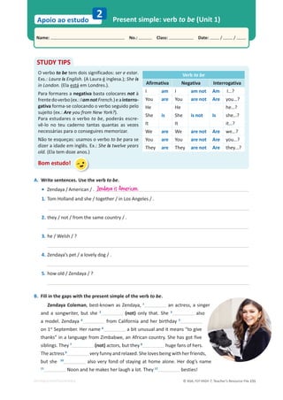 © ASA, FLY HIGH 7, Teacher’s Resource File 131
Name: പNo.: പClass: പDate: / /
Apoio ao estudo
2
EDITABLE/PHOTOCOPIABLE
Present simple: verb to be (Unit 1)
A. Write sentences. Use the verb to be.
• Zendaya / American / .
1. Tom Holland and she / together / in Los Angeles / .
2. they / not / from the same country / .
3. he / Welsh / ?
4. Zendaya’s pet / a lovely dog / .
5. how old / Zendaya / ?
B. Fill in the gaps with the present simple of the verb to be.
Zendaya Coleman, best-known as Zendaya, 1
an actress, a singer
and a songwriter, but she 2
(not) only that. She 3
also
a model. Zendaya 4
from California and her birthday 5
on 1st
September. Her name 6
a bit unusual and it means “to give
thanks” in a language from Zimbabwe, an African country. She has got five
siblings. They 7
(not) actors, but they 8
huge fans of hers.
The actress 9
very funny and relaxed. She loves being with her friends,
but she 10
also very fond of staying at home alone. Her dog’s name
11
Noon and he makes her laugh a lot. They 12
besties!
STUDY TIPS
O verbo to be tem dois significados: ser e estar.
Exs.: Laura is English. (A Laura é inglesa.); She is
in London. (Ela está em Londres.).
Para formares a negativa basta colocares not à
frentedoverbo(ex.:IamnotFrench.)eainterro-
gativa forma-se colocando o verbo seguido pelo
sujeito (ex.: Are you from New York?).
Para estudares o verbo to be, poderás escre-
vê-lo no teu caderno tantas quantas as vezes
necessárias para o conseguires memorizar.
Não te esqueças: usamos o verbo to be para se
dizer a idade em inglês. Ex.: She is twelve years
old. (Ela tem doze anos.)
Bom estudo!
Verb to be
Afirmativa Negativa Interrogativa
I am I am not Am I…?
You are You are not Are you…?
He He he…?
She is She is not Is she…?
It It it…?
We are We are not Are we…?
You are You are not Are you…?
They are They are not Are they…?
Zendaya is American.
 